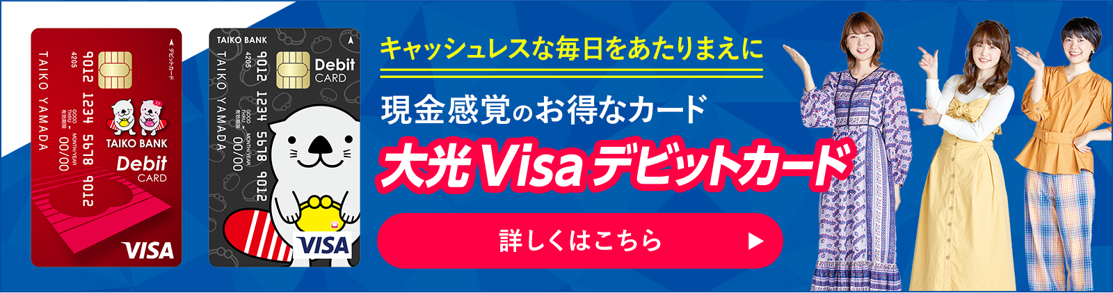 キャッシュレスな毎日をあたりまえに　現金感覚のお得なデビットカード　大光Visaデビットカード　詳しくはこちら