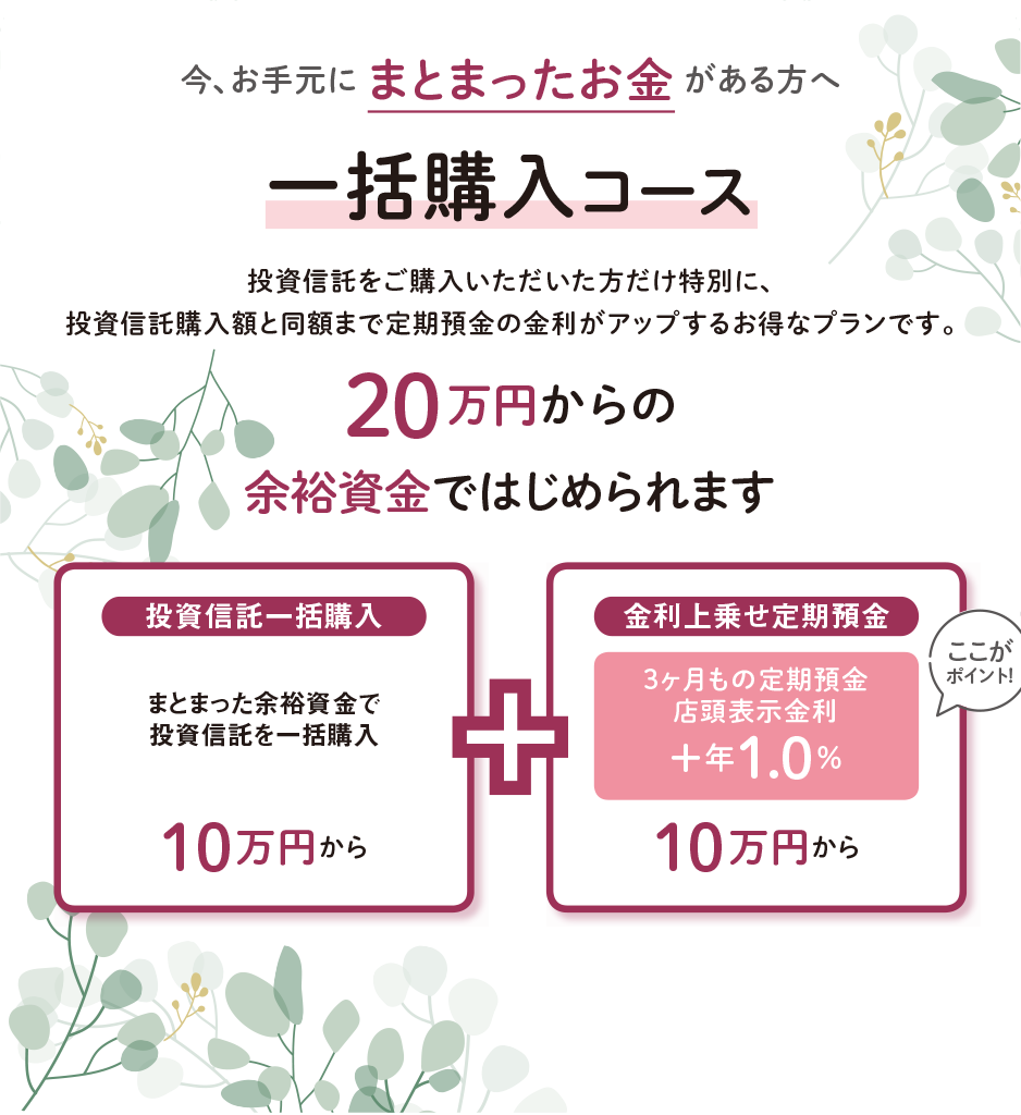 今、お手元にまとまったお金がある方へ　一括購入コース　投資信託をご購入いただいた方だけ特別に、投資信託購入額と同額まで定期預金の金利がアップするお得なプランです。