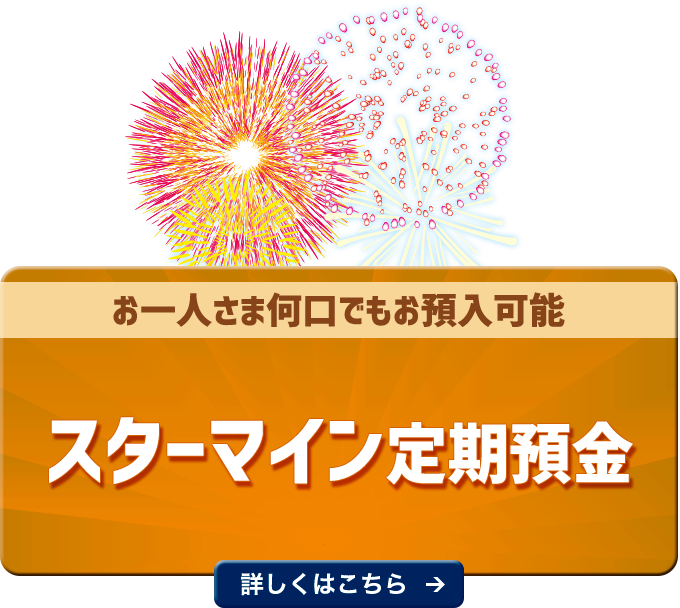 お一人さま何口でもお預入可能 スターマイン定期預金 １年・２年・３年もの年０．2００％（税引前） 詳しくはこちら