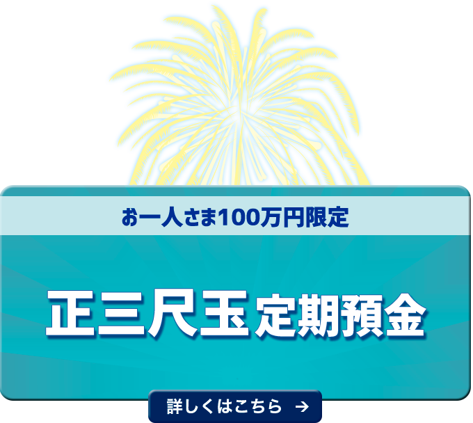 お一人さま100万円限定 正三尺玉定期預金 １年もの年０．25０％（税引前）詳しくはこちら