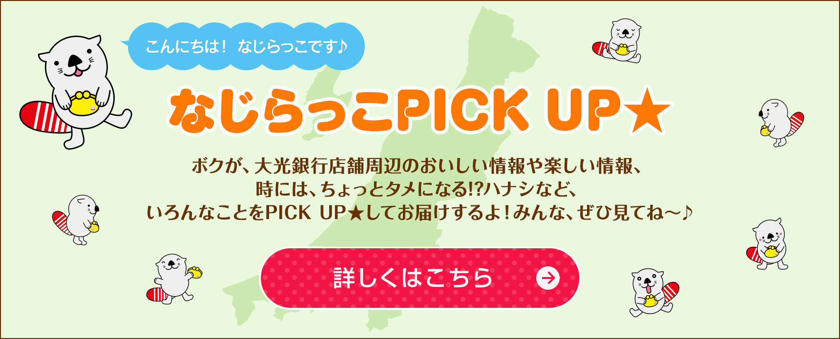 「なじらっこ PICKUP★ ボクが、大光銀行店舗周辺のおいしい情報や楽しい情報、時には、ちょっとタメになる!?ハナシなど、いろんなことをPICK UP★してお届けするよ！みんな、ぜひ見てね〜♪詳しくはこちら