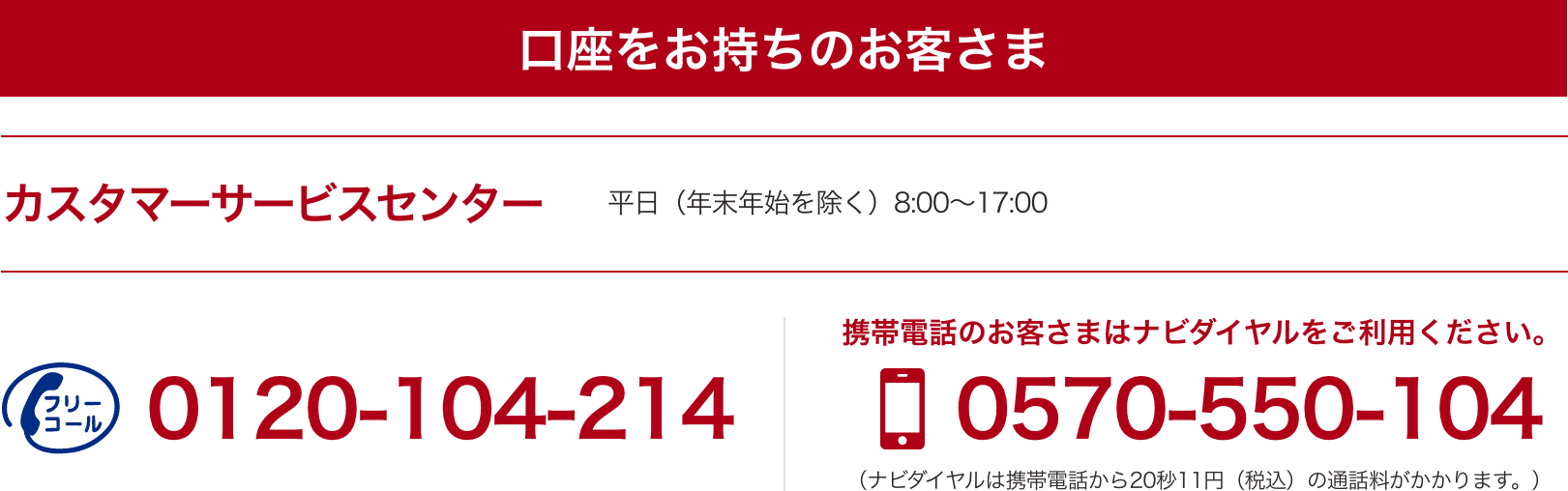 口座をお持ちのお客さま フリーコール 0120-104-214 携帯電話のお客さまはナビダイヤルをご利用ください。0570-550-104